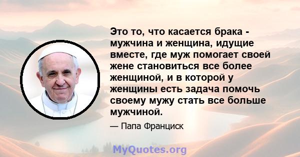 Это то, что касается брака - мужчина и женщина, идущие вместе, где муж помогает своей жене становиться все более женщиной, и в которой у женщины есть задача помочь своему мужу стать все больше мужчиной.