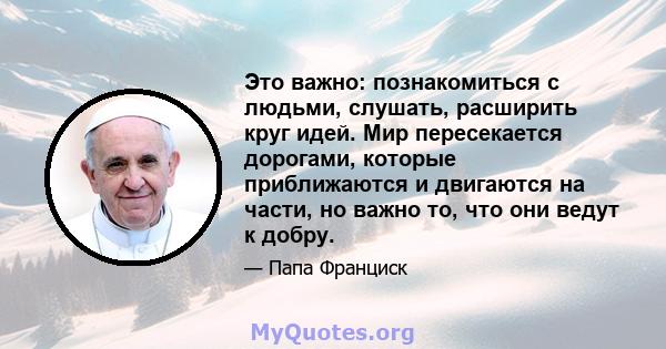 Это важно: познакомиться с людьми, слушать, расширить круг идей. Мир пересекается дорогами, которые приближаются и двигаются на части, но важно то, что они ведут к добру.