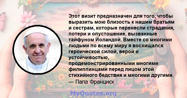 Этот визит предназначен для того, чтобы выразить мою близость к нашим братьям и сестрам, которые перенесли страдания, потери и опустошение, вызванные тайфуном Йоландой. Вместе со многими людьми по всему миру я