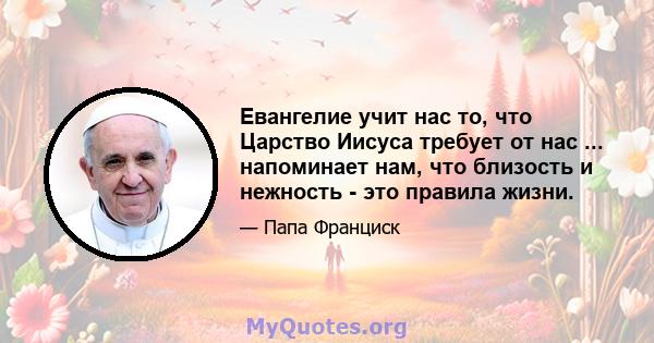 Евангелие учит нас то, что Царство Иисуса требует от нас ... напоминает нам, что близость и нежность - это правила жизни.