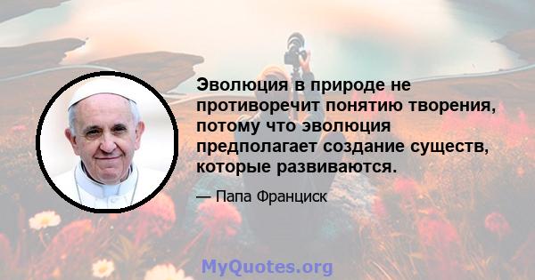 Эволюция в природе не противоречит понятию творения, потому что эволюция предполагает создание существ, которые развиваются.