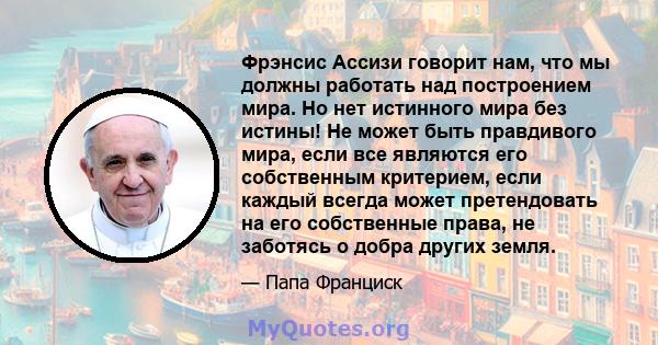 Фрэнсис Ассизи говорит нам, что мы должны работать над построением мира. Но нет истинного мира без истины! Не может быть правдивого мира, если все являются его собственным критерием, если каждый всегда может