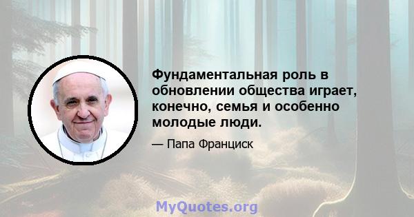 Фундаментальная роль в обновлении общества играет, конечно, семья и особенно молодые люди.