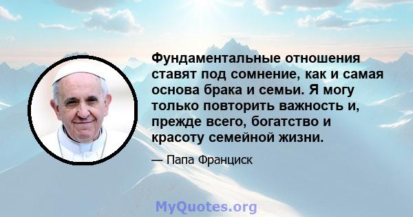 Фундаментальные отношения ставят под сомнение, как и самая основа брака и семьи. Я могу только повторить важность и, прежде всего, богатство и красоту семейной жизни.