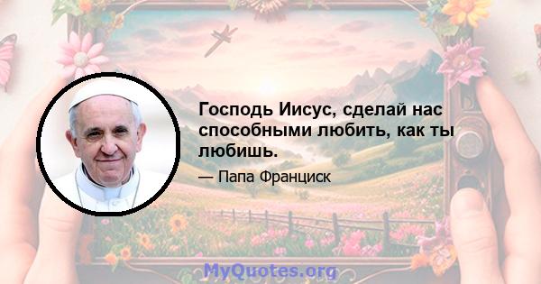 Господь Иисус, сделай нас способными любить, как ты любишь.