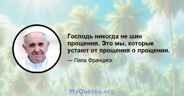 Господь никогда не шин прощения. Это мы, которые устают от прощения о прощении.