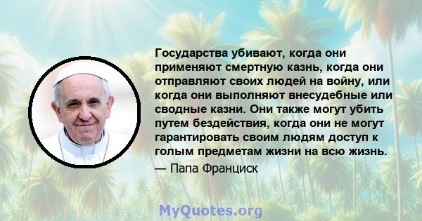 Государства убивают, когда они применяют смертную казнь, когда они отправляют своих людей на войну, или когда они выполняют внесудебные или сводные казни. Они также могут убить путем бездействия, когда они не могут