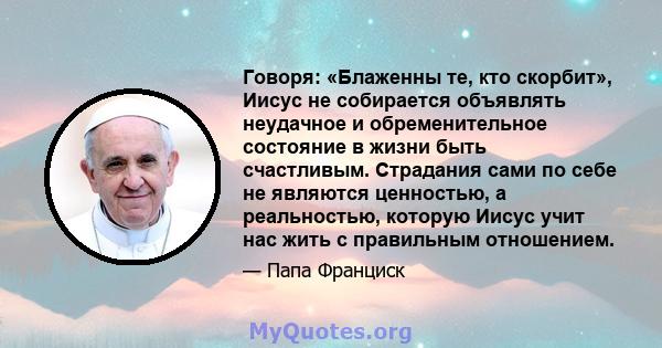 Говоря: «Блаженны те, кто скорбит», Иисус не собирается объявлять неудачное и обременительное состояние в жизни быть счастливым. Страдания сами по себе не являются ценностью, а реальностью, которую Иисус учит нас жить с 