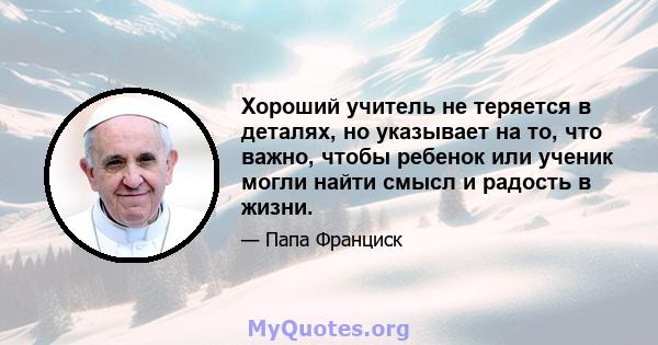 Хороший учитель не теряется в деталях, но указывает на то, что важно, чтобы ребенок или ученик могли найти смысл и радость в жизни.