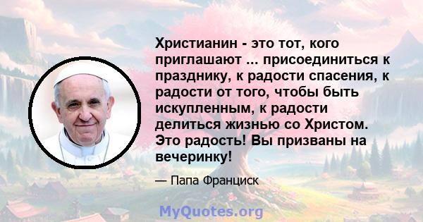 Христианин - это тот, кого приглашают ... присоединиться к празднику, к радости спасения, к радости от того, чтобы быть искупленным, к радости делиться жизнью со Христом. Это радость! Вы призваны на вечеринку!