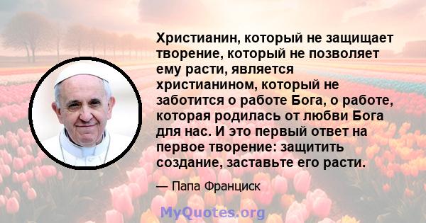 Христианин, который не защищает творение, который не позволяет ему расти, является христианином, который не заботится о работе Бога, о работе, которая родилась от любви Бога для нас. И это первый ответ на первое