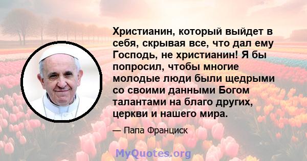 Христианин, который выйдет в себя, скрывая все, что дал ему Господь, не христианин! Я бы попросил, чтобы многие молодые люди были щедрыми со своими данными Богом талантами на благо других, церкви и нашего мира.