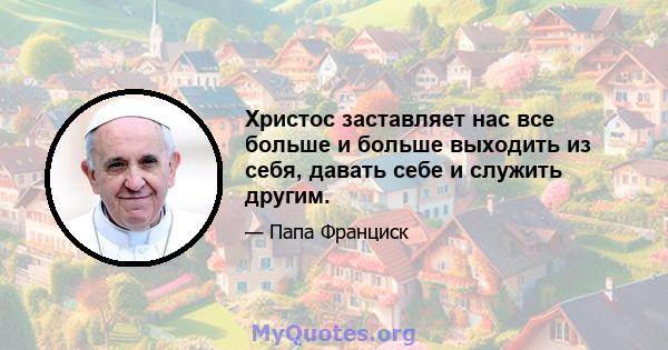 Христос заставляет нас все больше и больше выходить из себя, давать себе и служить другим.