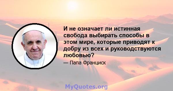 И не означает ли истинная свобода выбирать способы в этом мире, которые приводят к добру из всех и руководствуются любовью?