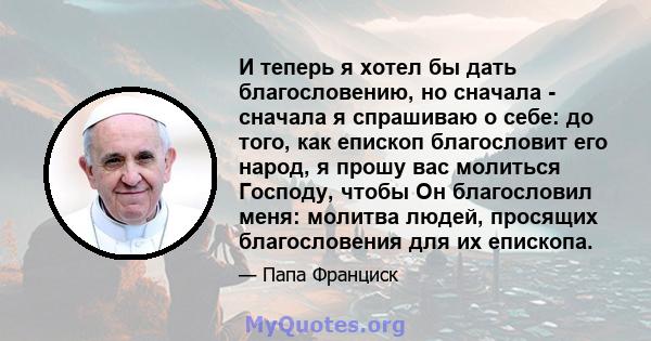 И теперь я хотел бы дать благословению, но сначала - сначала я спрашиваю о себе: до того, как епископ благословит его народ, я прошу вас молиться Господу, чтобы Он благословил меня: молитва людей, просящих благословения 