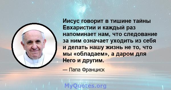 Иисус говорит в тишине тайны Евхаристии и каждый раз напоминает нам, что следование за ним означает уходить из себя и делать нашу жизнь не то, что мы «обладаем», а даром для Него и другим.