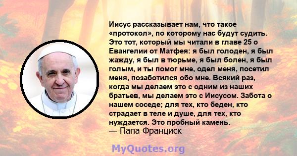 Иисус рассказывает нам, что такое «протокол», по которому нас будут судить. Это тот, который мы читали в главе 25 о Евангелии от Матфея: я был голоден, я был жажду, я был в тюрьме, я был болен, я был голым, и ты помог