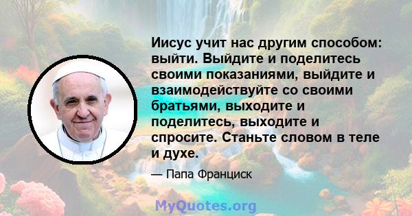 Иисус учит нас другим способом: выйти. Выйдите и поделитесь своими показаниями, выйдите и взаимодействуйте со своими братьями, выходите и поделитесь, выходите и спросите. Станьте словом в теле и духе.