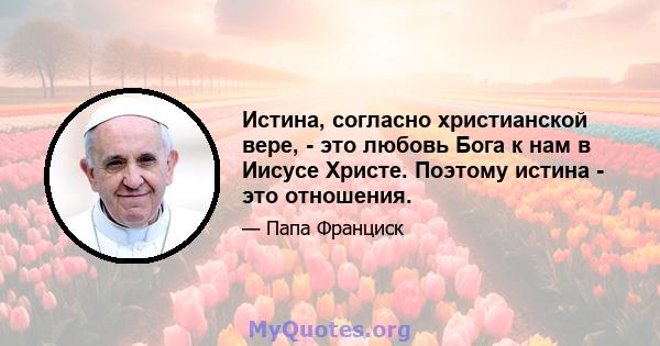 Истина, согласно христианской вере, - это любовь Бога к нам в Иисусе Христе. Поэтому истина - это отношения.