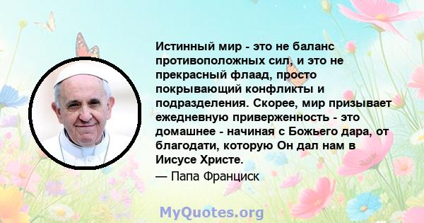 Истинный мир - это не баланс противоположных сил, и это не прекрасный флаад, просто покрывающий конфликты и подразделения. Скорее, мир призывает ежедневную приверженность - это домашнее - начиная с Божьего дара, от