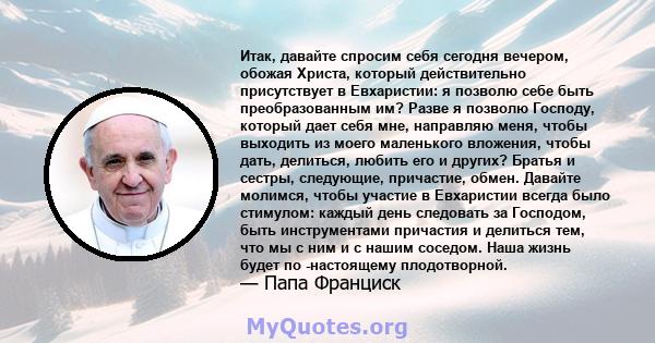 Итак, давайте спросим себя сегодня вечером, обожая Христа, который действительно присутствует в Евхаристии: я позволю себе быть преобразованным им? Разве я позволю Господу, который дает себя мне, направляю меня, чтобы