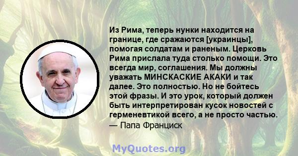 Из Рима, теперь нунки находится на границе, где сражаются [украинцы], помогая солдатам и раненым. Церковь Рима прислала туда столько помощи. Это всегда мир, соглашения. Мы должны уважать МИНСКАСКИЕ АКАКИ и так далее.