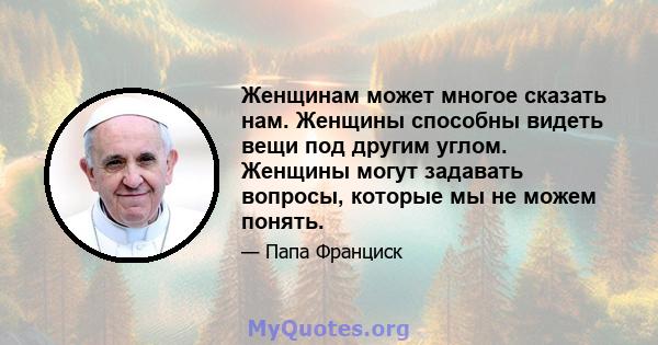 Женщинам может многое сказать нам. Женщины способны видеть вещи под другим углом. Женщины могут задавать вопросы, которые мы не можем понять.