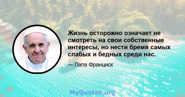 Жизнь осторожно означает не смотреть на свои собственные интересы, но нести бремя самых слабых и бедных среди нас.