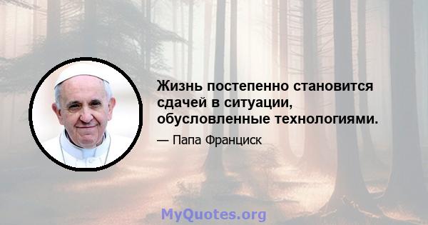 Жизнь постепенно становится сдачей в ситуации, обусловленные технологиями.