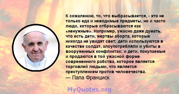 К сожалению, то, что выбрасывается, - это не только еда и невидимые предметы, но и часто люди, которые отбрасываются как «ненужные». Например, ужасно даже думать, что есть дети, жертвы аборта, которые никогда не увидят