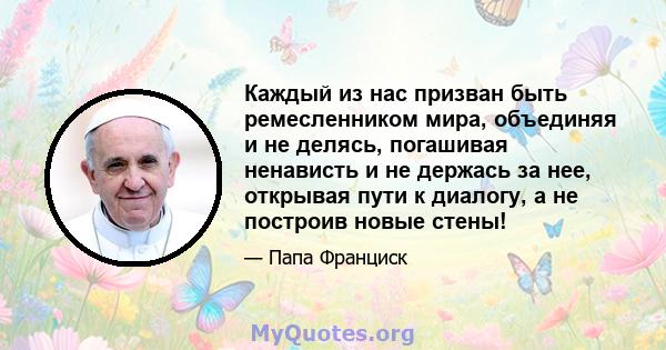 Каждый из нас призван быть ремесленником мира, объединяя и не делясь, погашивая ненависть и не держась за нее, открывая пути к диалогу, а не построив новые стены!