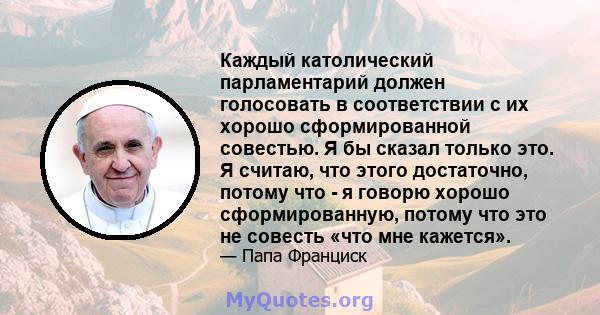 Каждый католический парламентарий должен голосовать в соответствии с их хорошо сформированной совестью. Я бы сказал только это. Я считаю, что этого достаточно, потому что - я говорю хорошо сформированную, потому что это 