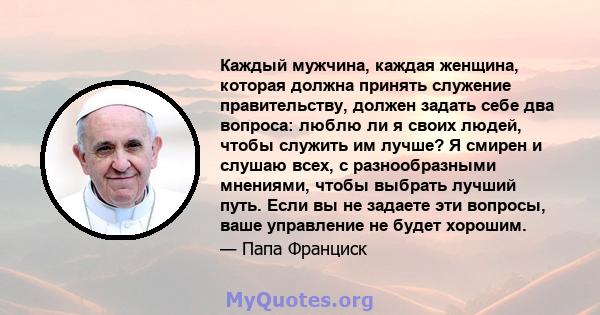 Каждый мужчина, каждая женщина, которая должна принять служение правительству, должен задать себе два вопроса: люблю ли я своих людей, чтобы служить им лучше? Я смирен и слушаю всех, с разнообразными мнениями, чтобы