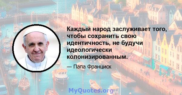 Каждый народ заслуживает того, чтобы сохранить свою идентичность, не будучи идеологически колонизированным.