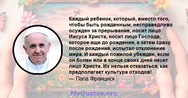 Каждый ребенок, который, вместо того, чтобы быть рожденным, несправедливо осужден за прерывание, носит лицо Иисуса Христа, носит лицо Господа, которое еще до рождения, а затем сразу после рождения, испытал отклонение