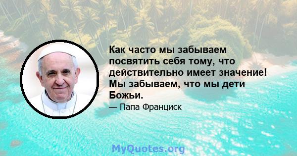 Как часто мы забываем посвятить себя тому, что действительно имеет значение! Мы забываем, что мы дети Божьи.