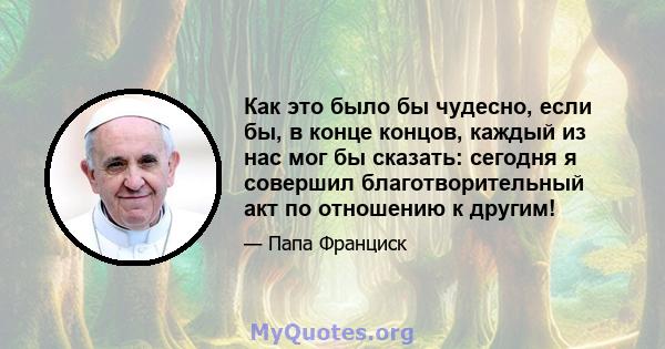 Как это было бы чудесно, если бы, в конце концов, каждый из нас мог бы сказать: сегодня я совершил благотворительный акт по отношению к другим!