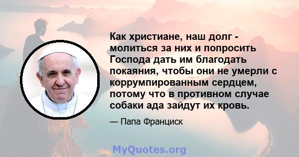 Как христиане, наш долг - молиться за них и попросить Господа дать им благодать покаяния, чтобы они не умерли с коррумпированным сердцем, потому что в противном случае собаки ада зайдут их кровь.