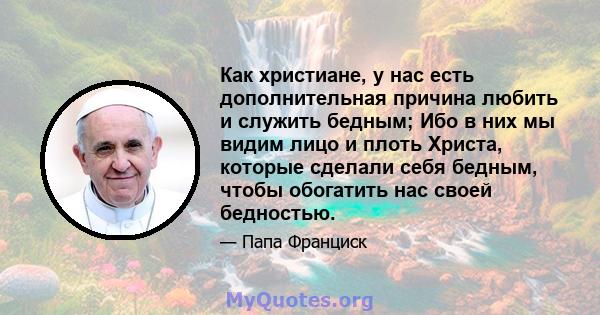 Как христиане, у нас есть дополнительная причина любить и служить бедным; Ибо в них мы видим лицо и плоть Христа, которые сделали себя бедным, чтобы обогатить нас своей бедностью.