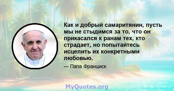 Как и добрый самаритянин, пусть мы не стыдимся за то, что он прикасался к ранам тех, кто страдает, но попытайтесь исцелить их конкретными любовью.