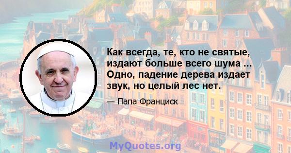 Как всегда, те, кто не святые, издают больше всего шума ... Одно, падение дерева издает звук, но целый лес нет.