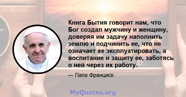 Книга Бытия говорит нам, что Бог создал мужчину и женщину, доверяя им задачу наполнить землю и подчинить ее, что не означает ее эксплуатировать, а воспитание и защиту ее, заботясь о ней через их работу.