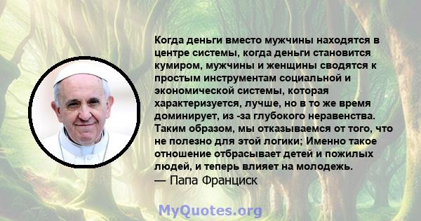 Когда деньги вместо мужчины находятся в центре системы, когда деньги становится кумиром, мужчины и женщины сводятся к простым инструментам социальной и экономической системы, которая характеризуется, лучше, но в то же