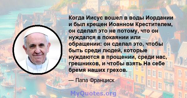 Когда Иисус вошел в воды Иордании и был крещен Иоанном Крестителем, он сделал это не потому, что он нуждался в покаянии или обращении: он сделал это, чтобы быть среди людей, которые нуждаются в прощении, среди нас,