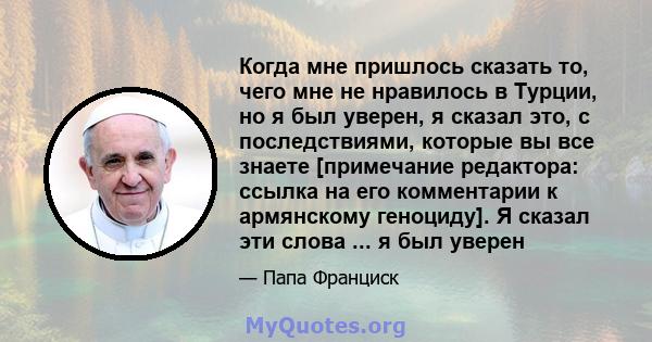 Когда мне пришлось сказать то, чего мне не нравилось в Турции, но я был уверен, я сказал это, с последствиями, которые вы все знаете [примечание редактора: ссылка на его комментарии к армянскому геноциду]. Я сказал эти