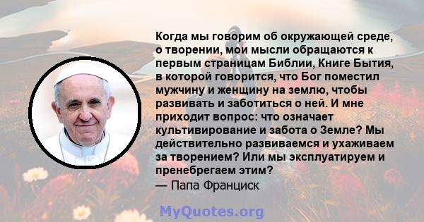 Когда мы говорим об окружающей среде, о творении, мои мысли обращаются к первым страницам Библии, Книге Бытия, в которой говорится, что Бог поместил мужчину и женщину на землю, чтобы развивать и заботиться о ней. И мне