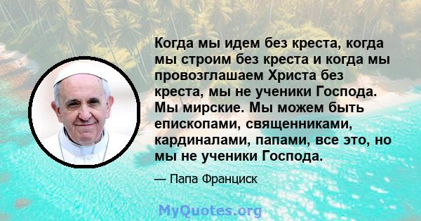 Когда мы идем без креста, когда мы строим без креста и когда мы провозглашаем Христа без креста, мы не ученики Господа. Мы мирские. Мы можем быть епископами, священниками, кардиналами, папами, все это, но мы не ученики