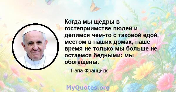 Когда мы щедры в гостеприимстве людей и делимся чем-то с таковой едой, местом в наших домах, наше время не только мы больше не остаемся бедными: мы обогащены.