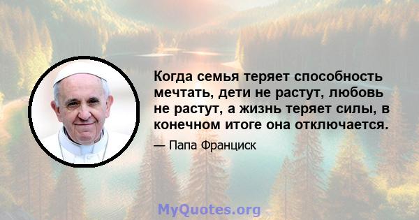 Когда семья теряет способность мечтать, дети не растут, любовь не растут, а жизнь теряет силы, в конечном итоге она отключается.