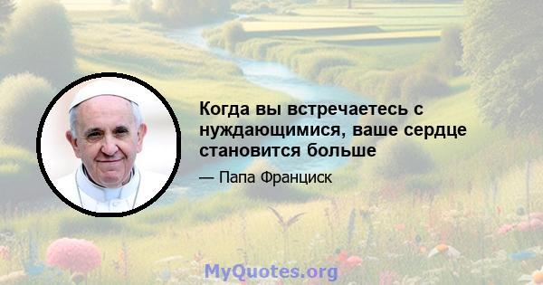 Когда вы встречаетесь с нуждающимися, ваше сердце становится больше